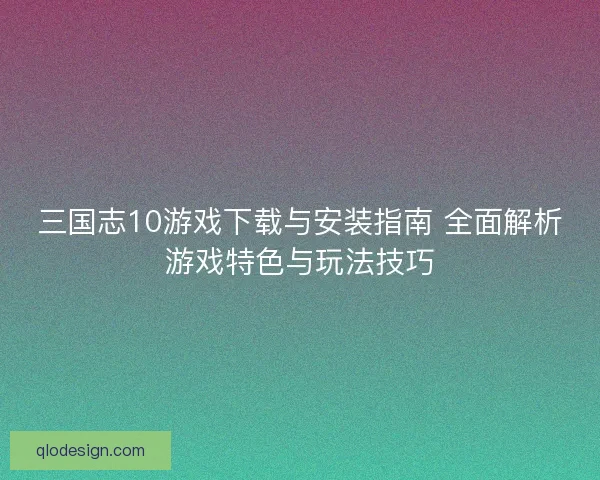 三国志10游戏下载与安装指南 全面解析游戏特色与玩法技巧