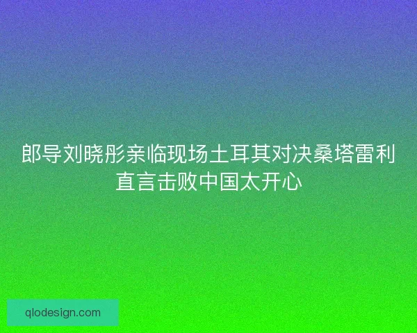 郎导刘晓彤亲临现场土耳其对决桑塔雷利直言击败中国太开心