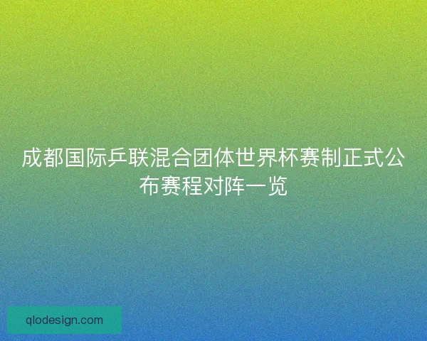 成都国际乒联混合团体世界杯赛制正式公布赛程对阵一览 成都国际乒联混合团体世界杯赛制正式公布赛程对阵一览