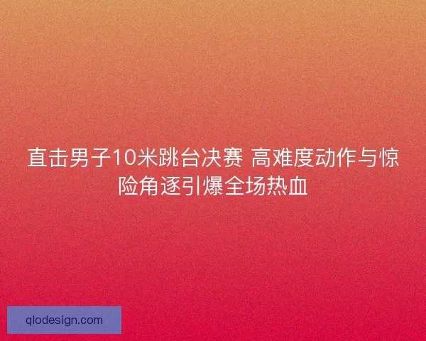 直击男子10米跳台决赛 高难度动作与惊险角逐引爆全场热血