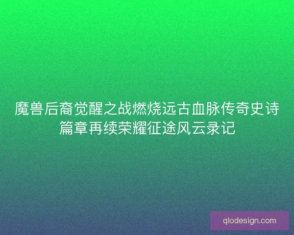 魔兽后裔觉醒之战燃烧远古血脉传奇史诗篇章再续荣耀征途风云录记