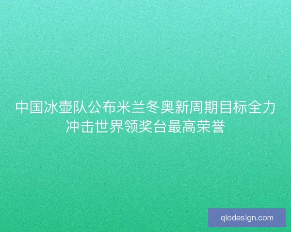 中国冰壶队公布米兰冬奥新周期目标全力冲击世界领奖台最高荣誉 中国冰壶队公布米兰冬奥新周期目标全力冲击世界领奖台最高荣誉