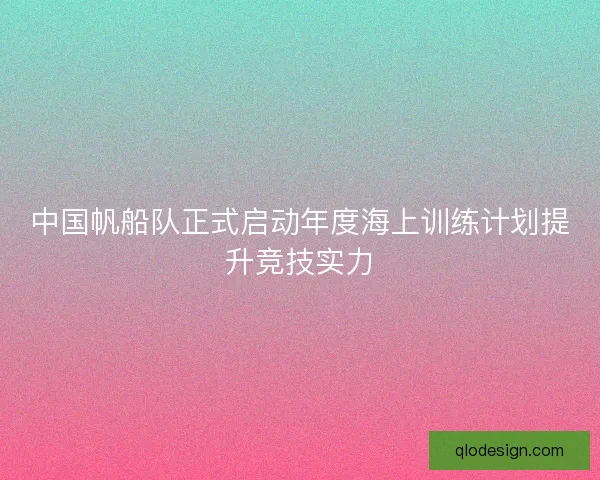 中国帆船队正式启动年度海上训练计划提升竞技实力 中国帆船队正式启动年度海上训练计划提升竞技实力