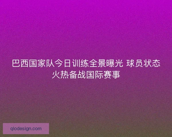 巴西国家队今日训练全景曝光 球员状态火热备战国际赛事 巴西国家队今日训练全景曝光 球员状态火热备战国际赛事